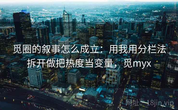 觅圈的叙事怎么成立：用我用分栏法拆开做把热度当变量，觅myx